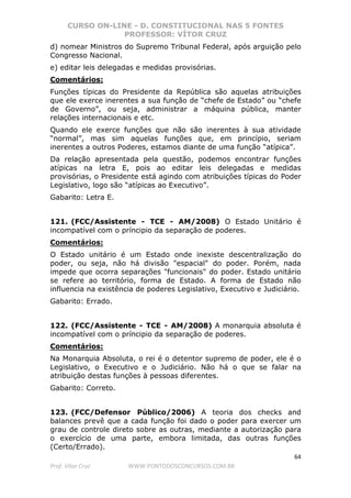 CURSO ON-LINE - D. CONSTITUCIONAL NAS 5 FONTES
PROFESSOR: VÍTOR CRUZ
64
Prof. Vítor Cruz WWW.PONTODOSCONCURSOS.COM.BR
d) nomear Ministros do Supremo Tribunal Federal, após arguição pelo
Congresso Nacional.
e) editar leis delegadas e medidas provisórias.
Comentários:
Funções típicas do Presidente da República são aquelas atribuições
que ele exerce inerentes a sua função de “chefe de Estado” ou “chefe
de Governo”, ou seja, administrar a máquina pública, manter
relações internacionais e etc.
Quando ele exerce funções que não são inerentes à sua atividade
“normal”, mas sim aquelas funções que, em princípio, seriam
inerentes a outros Poderes, estamos diante de uma função “atípica”.
Da relação apresentada pela questão, podemos encontrar funções
atípicas na letra E, pois ao editar leis delegadas e medidas
provisórias, o Presidente está agindo com atribuições típicas do Poder
Legislativo, logo são “atípicas ao Executivo”.
Gabarito: Letra E.
121. (FCC/Assistente - TCE - AM/2008) O Estado Unitário é
incompatível com o príncipio da separação de poderes.
Comentários:
O Estado unitário é um Estado onde inexiste descentralização do
poder, ou seja, não há divisão "espacial" do poder. Porém, nada
impede que ocorra separações "funcionais" do poder. Estado unitário
se refere ao território, forma de Estado. A forma de Estado não
influencia na existência de poderes Legislativo, Executivo e Judiciário.
Gabarito: Errado.
122. (FCC/Assistente - TCE - AM/2008) A monarquia absoluta é
incompatível com o príncipio da separação de poderes.
Comentários:
Na Monarquia Absoluta, o rei é o detentor supremo de poder, ele é o
Legislativo, o Executivo e o Judiciário. Não há o que se falar na
atribuição destas funções à pessoas diferentes.
Gabarito: Correto.
123. (FCC/Defensor Público/2006) A teoria dos checks and
balances prevê que a cada função foi dado o poder para exercer um
grau de controle direto sobre as outras, mediante a autorização para
o exercício de uma parte, embora limitada, das outras funções
(Certo/Errado).
 