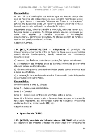 CURSO ON-LINE - D. CONSTITUCIONAL NAS 5 FONTES
PROFESSOR: VÍTOR CRUZ
65
Prof. Vítor Cruz WWW.PONTODOSCONCURSOS.COM.BR
Comentários:
O art. 2º da Constituição nos mostra que ao mesmo tempo em
que os Poderes são independentes, são também harmônicos entre
si, o que forma o chamado “sistema de freios e contrapesos”
(check and balances), onde um Poder vai sempre atuar de forma a
impedir o exercício arbitrário na atuação do outro.
Decorrente disso, tem-se também a formação, em cada Poder, das
funções típicas e atípicas. As típicas seriam aquelas precípuas de
cada um: legislar (e também promover a fiscalização
orçamentária), administrar ou julgar. As atípicas seriam as funções
que seriam precípuas de outro Poder.
Gabarito: Correto.
124. (FCC/AJAJ-TRT3ª/2005 - Adaptada) O princípio da
independência e harmonia entre os Poderes figura entre os princípios
constitucionais fundamentais, tendo merecido um tratamento
segundo o qual:
a) nenhum dos Poderes poderá exercer funções típicas dos demais.
b) a separação dos Poderes goza da garantia reforçada de ser uma
cláusula pétrea da Constituição.
c) não será obrigatório que nenhum Poder preste contas de seus atos
a outro dos Poderes.
d) a nomeação de membros de um dos Poderes não poderá depender
da aprovação de outro Poder.
Comentários:
O correto seria a letra B, já que:
Letra A - Existe essa possibilidade.
Letra B - Correto!
Letra C - Existe esse controle de um Poder sobre o outro.
Letra D - Existem casos onde o Senado deve aprovar a nomeação
feita pelo Presidente. Ex. Procurador Geral da República, Presidente
do Banco Central, Ministros do STF, etc.
Gabarito: Letra B.
• Questões do CESPE:
125. (CESPE/ Analista de Infraestrutura - MP/2012) O princípio
da separação dos Poderes adotado no Brasil pode ser caracterizado
 