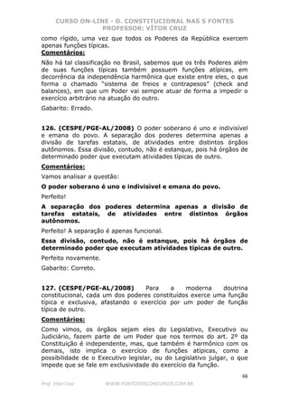 CURSO ON-LINE - D. CONSTITUCIONAL NAS 5 FONTES
PROFESSOR: VÍTOR CRUZ
66
Prof. Vítor Cruz WWW.PONTODOSCONCURSOS.COM.BR
como rígido, uma vez que todos os Poderes da República exercem
apenas funções típicas.
Comentários:
Não há tal classificação no Brasil, sabemos que os três Poderes além
de suas funções típicas também possuem funções atípicas, em
decorrência da independência harmônica que existe entre eles, o que
forma o chamado “sistema de freios e contrapesos” (check and
balances), em que um Poder vai sempre atuar de forma a impedir o
exercício arbitrário na atuação do outro.
Gabarito: Errado.
126. (CESPE/PGE-AL/2008) O poder soberano é uno e indivisível
e emana do povo. A separação dos poderes determina apenas a
divisão de tarefas estatais, de atividades entre distintos órgãos
autônomos. Essa divisão, contudo, não é estanque, pois há órgãos de
determinado poder que executam atividades típicas de outro.
Comentários:
Vamos analisar a questão:
O poder soberano é uno e indivisível e emana do povo.
Perfeito!
A separação dos poderes determina apenas a divisão de
tarefas estatais, de atividades entre distintos órgãos
autônomos.
Perfeito! A separação é apenas funcional.
Essa divisão, contudo, não é estanque, pois há órgãos de
determinado poder que executam atividades típicas de outro.
Perfeito novamente.
Gabarito: Correto.
127. (CESPE/PGE-AL/2008) Para a moderna doutrina
constitucional, cada um dos poderes constituídos exerce uma função
típica e exclusiva, afastando o exercício por um poder de função
típica de outro.
Comentários:
Como vimos, os órgãos sejam eles do Legislativo, Executivo ou
Judiciário, fazem parte de um Poder que nos termos do art. 2º da
Constituição é independente, mas, que também é harmônico com os
demais, isto implica o exercício de funções atípicas, como a
possibilidade de o Executivo legislar, ou do Legislativo julgar, o que
impede que se fale em exclusividade do exercício da função.
 