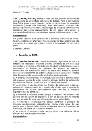 CURSO ON-LINE - D. CONSTITUCIONAL NAS 5 FONTES
PROFESSOR: VÍTOR CRUZ
67
Prof. Vítor Cruz WWW.PONTODOSCONCURSOS.COM.BR
Gabarito: Errado.
128. (CESPE/PGE-AL/2008) A cada um dos poderes foi conferida
uma parcela da autoridade soberana do Estado. Para a convivência
harmônica entre esses poderes existe o mecanismo de controles
recíprocos (checks and balances). Esse mecanismo, contudo, não
chega ao ponto de autorizar a instauração de processo administrativo
disciplinar por órgão representante de um poder para apurar a
responsabilidade de ato praticado por agente público de outro poder.
Comentários:
Um poder sempre atua controlando o exercício arbitrário de outro.
Porém, existem atos chamados "interna corporis" (que dizem respeito
a assuntos internos) nos quais é vedada a intromissão de um outro
poder.
Gabarito: Correto.
• Questões da ESAF:
129. (ESAF/AFRFB/2012) Uma Assembleia Legislativa de um dos
Estados da Federação brasileira acolheu proposta de um dos seus
deputados e emendou a Constituição Estadual, estabelecendo que o
governador do Estado, na hipótese de viagem ao exterior,
necessitaria de autorização prévia do Legislativo estadual, sempre
que esse deslocamento ao exterior ultrapassasse o prazo de 7 (sete)
dias. Considerando o enunciado, assinale a opção correta.
a) A emenda implementada na Constituição estadual é constitucional
sob qualquer ponto de vista, inclusive porque, dentro da autonomia
legislativa do Estado, em alterar sua própria Constituição.
b) A emenda é constitucional no âmbito da autonomia estadual,
entretanto, somente pode ser considerada efetiva após a sanção do
governador do Estado, considerando que sem ela o processo
legislativo não se completa.
c) A emenda é inconstitucional porque a Proposta de Emenda não
poderia ser de autoria do deputado, e sim do governador, na medida
em que se trata de tema que diz respeito a essa autoridade.
d) A emenda é inconstitucional porque contraria o princípio da
simetria constitucional, estabelecendo norma mais rígida do que
aquela que a Constituição Federal estabelece para o Presidente da
República, em casos de viagem ao exterior.
e) A emenda é inconstitucional porque viola uma cláusula pétrea
comum às Constituições estaduais.
Comentários:
 