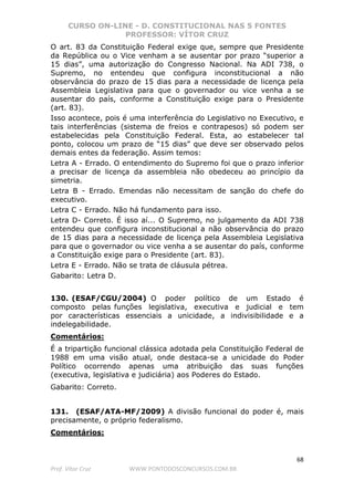 CURSO ON-LINE - D. CONSTITUCIONAL NAS 5 FONTES
PROFESSOR: VÍTOR CRUZ
68
Prof. Vítor Cruz WWW.PONTODOSCONCURSOS.COM.BR
O art. 83 da Constituição Federal exige que, sempre que Presidente
da República ou o Vice venham a se ausentar por prazo “superior a
15 dias”, uma autorização do Congresso Nacional. Na ADI 738, o
Supremo, no entendeu que configura inconstitucional a não
observância do prazo de 15 dias para a necessidade de licença pela
Assembleia Legislativa para que o governador ou vice venha a se
ausentar do país, conforme a Constituição exige para o Presidente
(art. 83).
Isso acontece, pois é uma interferência do Legislativo no Executivo, e
tais interferências (sistema de freios e contrapesos) só podem ser
estabelecidas pela Constituição Federal. Esta, ao estabelecer tal
ponto, colocou um prazo de “15 dias” que deve ser observado pelos
demais entes da federação. Assim temos:
Letra A - Errado. O entendimento do Supremo foi que o prazo inferior
a precisar de licença da assembleia não obedeceu ao princípio da
simetria.
Letra B - Errado. Emendas não necessitam de sanção do chefe do
executivo.
Letra C - Errado. Não há fundamento para isso.
Letra D- Correto. É isso aí... O Supremo, no julgamento da ADI 738
entendeu que configura inconstitucional a não observância do prazo
de 15 dias para a necessidade de licença pela Assembleia Legislativa
para que o governador ou vice venha a se ausentar do país, conforme
a Constituição exige para o Presidente (art. 83).
Letra E - Errado. Não se trata de cláusula pétrea.
Gabarito: Letra D.
130. (ESAF/CGU/2004) O poder político de um Estado é
composto pelas funções legislativa, executiva e judicial e tem
por características essenciais a unicidade, a indivisibilidade e a
indelegabilidade.
Comentários:
É a tripartição funcional clássica adotada pela Constituição Federal de
1988 em uma visão atual, onde destaca-se a unicidade do Poder
Político ocorrendo apenas uma atribuição das suas funções
(executiva, legislativa e judiciária) aos Poderes do Estado.
Gabarito: Correto.
131. (ESAF/ATA-MF/2009) A divisão funcional do poder é, mais
precisamente, o próprio federalismo.
Comentários:
 