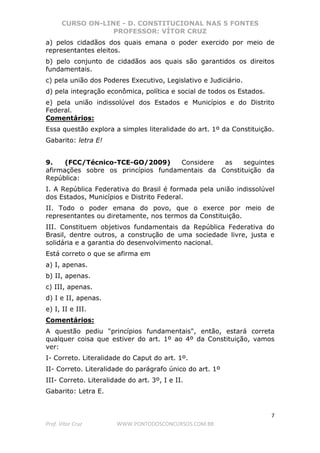CURSO ON-LINE - D. CONSTITUCIONAL NAS 5 FONTES
PROFESSOR: VÍTOR CRUZ
7
Prof. Vítor Cruz WWW.PONTODOSCONCURSOS.COM.BR
a) pelos cidadãos dos quais emana o poder exercido por meio de
representantes eleitos.
b) pelo conjunto de cidadãos aos quais são garantidos os direitos
fundamentais.
c) pela união dos Poderes Executivo, Legislativo e Judiciário.
d) pela integração econômica, política e social de todos os Estados.
e) pela união indissolúvel dos Estados e Municípios e do Distrito
Federal.
Comentários:
Essa questão explora a simples literalidade do art. 1º da Constituição.
Gabarito: letra E!
9. (FCC/Técnico-TCE-GO/2009) Considere as seguintes
afirmações sobre os princípios fundamentais da Constituição da
República:
I. A República Federativa do Brasil é formada pela união indissolúvel
dos Estados, Municípios e Distrito Federal.
II. Todo o poder emana do povo, que o exerce por meio de
representantes ou diretamente, nos termos da Constituição.
III. Constituem objetivos fundamentais da República Federativa do
Brasil, dentre outros, a construção de uma sociedade livre, justa e
solidária e a garantia do desenvolvimento nacional.
Está correto o que se afirma em
a) I, apenas.
b) II, apenas.
c) III, apenas.
d) I e II, apenas.
e) I, II e III.
Comentários:
A questão pediu "princípios fundamentais", então, estará correta
qualquer coisa que estiver do art. 1º ao 4º da Constituição, vamos
ver:
I- Correto. Literalidade do Caput do art. 1º.
II- Correto. Literalidade do parágrafo único do art. 1º
III- Correto. Literalidade do art. 3º, I e II.
Gabarito: Letra E.
 