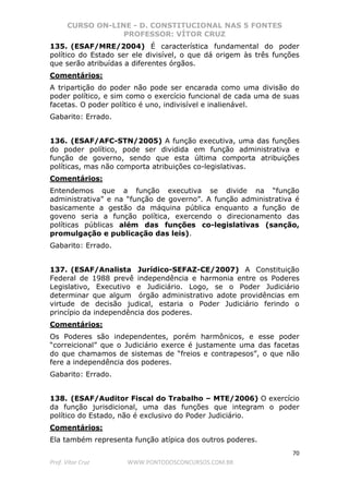 CURSO ON-LINE - D. CONSTITUCIONAL NAS 5 FONTES
PROFESSOR: VÍTOR CRUZ
70
Prof. Vítor Cruz WWW.PONTODOSCONCURSOS.COM.BR
135. (ESAF/MRE/2004) É característica fundamental do poder
político do Estado ser ele divisível, o que dá origem às três funções
que serão atribuídas a diferentes órgãos.
Comentários:
A tripartição do poder não pode ser encarada como uma divisão do
poder político, e sim como o exercício funcional de cada uma de suas
facetas. O poder político é uno, indivisível e inalienável.
Gabarito: Errado.
136. (ESAF/AFC-STN/2005) A função executiva, uma das funções
do poder político, pode ser dividida em função administrativa e
função de governo, sendo que esta última comporta atribuições
políticas, mas não comporta atribuições co-legislativas.
Comentários:
Entendemos que a função executiva se divide na “função
administrativa” e na “função de governo”. A função administrativa é
basicamente a gestão da máquina pública enquanto a função de
goveno seria a função política, exercendo o direcionamento das
políticas públicas além das funções co-legislativas (sanção,
promulgação e publicação das leis).
Gabarito: Errado.
137. (ESAF/Analista Jurídico-SEFAZ-CE/2007) A Constituição
Federal de 1988 prevê independência e harmonia entre os Poderes
Legislativo, Executivo e Judiciário. Logo, se o Poder Judiciário
determinar que algum órgão administrativo adote providências em
virtude de decisão judical, estaria o Poder Judiciário ferindo o
princípio da independência dos poderes.
Comentários:
Os Poderes são independentes, porém harmônicos, e esse poder
“correicional” que o Judiciário exerce é justamente uma das facetas
do que chamamos de sistemas de “freios e contrapesos”, o que não
fere a independência dos poderes.
Gabarito: Errado.
138. (ESAF/Auditor Fiscal do Trabalho – MTE/2006) O exercício
da função jurisdicional, uma das funções que integram o poder
político do Estado, não é exclusivo do Poder Judiciário.
Comentários:
Ela também representa função atípica dos outros poderes.
 