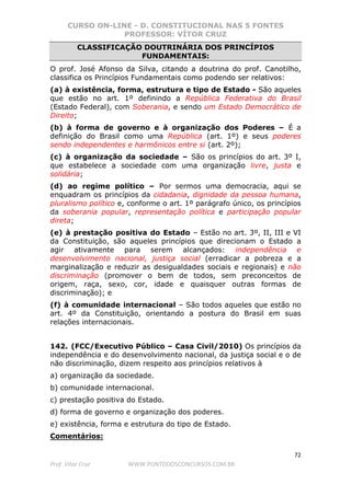 CURSO ON-LINE - D. CONSTITUCIONAL NAS 5 FONTES
PROFESSOR: VÍTOR CRUZ
72
Prof. Vítor Cruz WWW.PONTODOSCONCURSOS.COM.BR
CLASSIFICAÇÃO DOUTRINÁRIA DOS PRINCÍPIOS
FUNDAMENTAIS:
O prof. José Afonso da Silva, citando a doutrina do prof. Canotilho,
classifica os Princípios Fundamentais como podendo ser relativos:
(a) à existência, forma, estrutura e tipo de Estado - São aqueles
que estão no art. 1º definindo a República Federativa do Brasil
(Estado Federal), com Soberania, e sendo um Estado Democrático de
Direito;
(b) à forma de governo e à organização dos Poderes – É a
definição do Brasil como uma República (art. 1º) e seus poderes
sendo independentes e harmônicos entre si (art. 2º);
(c) à organização da sociedade – São os princípios do art. 3º I,
que estabelece a sociedade com uma organização livre, justa e
solidária;
(d) ao regime político – Por sermos uma democracia, aqui se
enquadram os princípios da cidadania, dignidade da pessoa humana,
pluralismo político e, conforme o art. 1º parágrafo único, os princípios
da soberania popular, representação política e participação popular
direta;
(e) à prestação positiva do Estado – Estão no art. 3º, II, III e VI
da Constituição, são aqueles princípios que direcionam o Estado a
agir ativamente para serem alcançados: independência e
desenvolvimento nacional, justiça social (erradicar a pobreza e a
marginalização e reduzir as desigualdades sociais e regionais) e não
discriminação (promover o bem de todos, sem preconceitos de
origem, raça, sexo, cor, idade e quaisquer outras formas de
discriminação); e
(f) à comunidade internacional – São todos aqueles que estão no
art. 4º da Constituição, orientando a postura do Brasil em suas
relações internacionais.
142. (FCC/Executivo Público – Casa Civil/2010) Os princípios da
independência e do desenvolvimento nacional, da justiça social e o de
não discriminação, dizem respeito aos princípios relativos à
a) organização da sociedade.
b) comunidade internacional.
c) prestação positiva do Estado.
d) forma de governo e organização dos poderes.
e) existência, forma e estrutura do tipo de Estado.
Comentários:
 