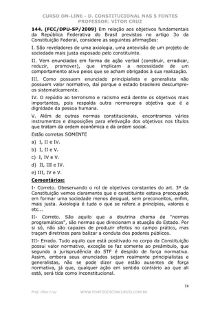 CURSO ON-LINE - D. CONSTITUCIONAL NAS 5 FONTES
PROFESSOR: VÍTOR CRUZ
74
Prof. Vítor Cruz WWW.PONTODOSCONCURSOS.COM.BR
144. (FCC/DPU-SP/2009) Em relação aos objetivos fundamentais
da República Federativa do Brasil previstos no artigo 3o da
Constituição Federal, considere as seguintes afirmações:
I. São reveladores de uma axiologia, uma antevisão de um projeto de
sociedade mais justa esposado pelo constituinte.
II. Vem enunciados em forma de ação verbal (construir, erradicar,
reduzir, promover), que implicam a necessidade de um
comportamento ativo pelos que se acham obrigados à sua realização.
III. Como possuem enunciado principialista e generalista não
possuem valor normativo, daí porque o estado brasileiro descumpre-
os sistematicamente.
IV. O repúdio ao terrorismo e racismo está dentre os objetivos mais
importantes, pois respalda outra normaregra objetiva que é a
dignidade da pessoa humana.
V. Além de outras normas constitucionais, encontramos vários
instrumentos e disposições para efetivação dos objetivos nos títulos
que tratam da ordem econômica e da ordem social.
Estão corretas SOMENTE
a) I, II e IV.
b) I, II e V.
c) I, IV e V.
d) II, III e IV.
e) III, IV e V.
Comentários:
I- Correto. Obeservando o rol de objetivos constantes do art. 3º da
Constituição vemos claramente que o constituinte estava preocupado
em formar uma sociedade menos desigual, sem preconceitos, enfim,
mais justa. Axiologia é tudo o que se refere a princípios, valores e
etc...
II- Correto. São aquilo que a doutrina chama de "normas
programáticas", são normas que direcionam a atuação do Estado. Por
si só, não são capazes de produzir efeitos no campo prático, mas
traçam diretrizes para balizar a conduta dos poderes públicos.
III- Errado. Tudo aquilo que está positivado no corpo da Constituição
possui valor normativo, exceção se faz somente ao preâmbulo, que
segundo a jurisprudência do STF é despido de força normativa.
Assim, embora seus enunciados sejam realmente principialistas e
generalistas, não se pode dizer que estão ausentes de força
normativa, já que, qualquer ação em sentido contrário ao que ali
está, será tida como inconstitucional.
 