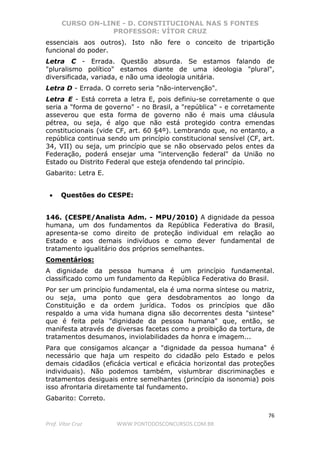 CURSO ON-LINE - D. CONSTITUCIONAL NAS 5 FONTES
PROFESSOR: VÍTOR CRUZ
76
Prof. Vítor Cruz WWW.PONTODOSCONCURSOS.COM.BR
essenciais aos outros). Isto não fere o conceito de tripartição
funcional do poder.
Letra C - Errada. Questão absurda. Se estamos falando de
"pluralismo político" estamos diante de uma ideologia "plural",
diversificada, variada, e não uma ideologia unitária.
Letra D - Errada. O correto seria "não-intervenção".
Letra E - Está correta a letra E, pois definiu-se corretamente o que
seria a "forma de governo" - no Brasil, a "república" - e corretamente
asseverou que esta forma de governo não é mais uma cláusula
pétrea, ou seja, é algo que não está protegido contra emendas
constitucionais (vide CF, art. 60 §4º). Lembrando que, no entanto, a
república continua sendo um princípio constitucional sensível (CF, art.
34, VII) ou seja, um princípio que se não observado pelos entes da
Federação, poderá ensejar uma "intervenção federal" da União no
Estado ou Distrito Federal que esteja ofendendo tal princípio.
Gabarito: Letra E.
• Questões do CESPE:
146. (CESPE/Analista Adm. - MPU/2010) A dignidade da pessoa
humana, um dos fundamentos da República Federativa do Brasil,
apresenta-se como direito de proteção individual em relação ao
Estado e aos demais indivíduos e como dever fundamental de
tratamento igualitário dos próprios semelhantes.
Comentários:
A dignidade da pessoa humana é um princípio fundamental.
classificado como um fundamento da República Federativa do Brasil.
Por ser um princípio fundamental, ela é uma norma síntese ou matriz,
ou seja, uma ponto que gera desdobramentos ao longo da
Constituição e da ordem jurídica. Todos os princípios que dão
respaldo a uma vida humana digna são decorrentes desta "sintese"
que é feita pela "dignidade da pessoa humana" que, então, se
manifesta através de diversas facetas como a proibição da tortura, de
tratamentos desumanos, inviolabilidades da honra e imagem...
Para que consigamos alcançar a "dignidade da pessoa humana" é
necessário que haja um respeito do cidadão pelo Estado e pelos
demais cidadãos (eficácia vertical e eficácia horizontal das proteções
individuais). Não podemos também, vislumbrar discriminações e
tratamentos desiguais entre semelhantes (princípio da isonomia) pois
isso afrontaria diretamente tal fundamento.
Gabarito: Correto.
 