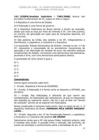 CURSO ON-LINE - D. CONSTITUCIONAL NAS 5 FONTES
PROFESSOR: VÍTOR CRUZ
77
Prof. Vítor Cruz WWW.PONTODOSCONCURSOS.COM.BR
147. (CESPE/Analista Judiciário - TJRJ/2008) Acerca dos
princípios fundamentais da CF, julgue os itens a seguir.
I A República é uma forma de Estado.
II A federação é uma forma de governo.
III A República Federativa do Brasil admite o direito de secessão,
desde que esta se faça por meio de emenda à CF, com três quintos,
no mínimo, de aprovação em cada casa do Congresso Nacional, em
dois turnos.
IV São poderes da União, dos estados e do DF, independentes e
harmônicos, o Legislativo, o Judiciário e o Executivo.
V A expressão "Estado Democrático de Direito", contida no art. 1.º da
CF, representa a necessidade de se providenciar mecanismos de
apuração e de efetivação da vontade do povo nas decisões políticas
fundamentais do Estado, conciliando uma democracia representativa,
pluralista e livre, com uma democracia participativa efetiva.
A quantidade de itens certos é igual a
a) 1.
b) 2.
c) 3.
d) 4.
e) 5.
Comentários:
Vamos agora comentar cada item:
I - Errado. República é forma de GOVERNO.
II - Errado. A federação é a forma como se desenha o ESTADO, seu
território.
III - Errado. Nas federações é diferente do que ocorre nas
confederações. As federações são indissolúveis, já que os integrantes
são despidos de soberania. Assim, não há o que se falar em "direito
de secessão" (direito de se separar) em federações.
Nossa constituição é expressa neste ponto, logo no caput do art. 1: A
República Federativa do Brasil, FORMADA PELA UNIÃO INDISSO-
LÚVEL...
IV - Errado. Segundo o art. 2º da Constituição Federal, o Legislativo,
o Executivo e o Judiciário são poderes DA UNIÂO!
Salientamos ainda que o DF não possui Poder Judiciário próprio, este
é mantido pela União. A questão tinha a intenção, tão somente, de
extrair do candidato o conhecimento sobre a literalidade do art. 2º.
 