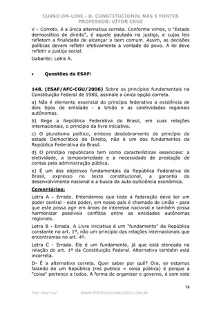 CURSO ON-LINE - D. CONSTITUCIONAL NAS 5 FONTES
PROFESSOR: VÍTOR CRUZ
78
Prof. Vítor Cruz WWW.PONTODOSCONCURSOS.COM.BR
V - Correto. é a única alternativa correta. Conforme vimos, o "Estado
democrático de direito", é aquele pautado na justiça, e cujas leis
refletem a finalidade de alcançar o bem comum. Assim, as decisões
políticas devem refletir efetivamente a vontade do povo. A lei deve
refletir a justiça social.
Gabarito: Letra A.
• Questões da ESAF:
148. (ESAF/AFC-CGU/2006) Sobre os princípios fundamentais na
Constituição Federal de 1988, assinale a única opção correta.
a) Não é elemento essencial do princípio federativo a existência de
dois tipos de entidade - a União e as coletividades regionais
autônomas.
b) Rege a República Federativa do Brasil, em suas relações
internacionais, o princípio da livre iniciativa.
c) O pluralismo político, embora desdobramento do princípio do
estado Democrático de Direito, não é um dos fundamentos da
República Federativa do Brasil.
d) O princípio republicano tem como características essenciais: a
eletividade, a temporariedade e a necessidade de prestação de
contas pela administração pública.
e) É um dos objetivos fundamentais da República Federativa do
Brasil, expresso no texto constitucional, a garantia do
desenvolvimento nacional e a busca da auto-suficiência econômica.
Comentários:
Letra A - Errado. Entendemos que toda a federação deve ter um
poder central - este poder, em nosso país é chamado de União - para
que este possa agir em áreas de interesse nacional e também possa
harmonizar possíveis conflitos entre as entidades autônomas
regionais.
Letra B - Errada. A Livre iniciativa é um "fundamento" da República
constante no art. 1º, não um princípio das relações internacionais que
encontramos no art. 4º.
Letra C - Errada. Ele é um fundamento, já que está elencado na
relação do art. 1º da Constituição Federal. Alternativa também está
incorreta.
D- É a alternativa correta. Quer saber por quê? Ora, se estamos
falando de um República (res publica = coisa pública) é porque a
"coisa" pertence a todos. A forma de organizar o governo, é com este
 