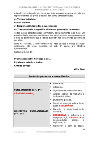 CURSO ON-LINE - D. CONSTITUCIONAL NAS 5 FONTES
PROFESSOR: VÍTOR CRUZ
79
Prof. Vítor Cruz WWW.PONTODOSCONCURSOS.COM.BR
estando nas mãos do seu povo, ou seja, o governo será exercido por
representantes do povo e deverá ter como características:
a) Temporariedade;
b) Eletividade;
c) Responsabilidade dos governantes;
d) Transparência na gestão pública e prestação de contas.
Todas essas características permitem, conjuntamente que haja um
escolha direta dos representantes, um revezamento dos governantes
e que se demonstre que a "coisa pública" não está sendo apropriada
por eles.
Letra E - Errado. O erro consiste no fato de que a busca da auto-
suficiência não está elencada no art. 3º como um objetivo
fundamental.
Gabarito: Letra D.
Pronto pessoal!!! Por hoje é só...
Excelente estudo a todos.
Grande abraço.
Vítor Cruz
Pontos importantes a serem fixados:
FUNDAMENTOS (art. 1º):
(So-Ci-Di-Val-Plu)
soberania;
cidadania;
dignidade da pessoa humana;
valores sociais do trabalho e
da livre iniciativa;
pluralismo político.
OBJETIVOS FUNDAMENTAIS
(art. 3º):
Construir uma sociedade livre,
justa e SOLIDÁRIA;
Garantir o desenvolvimento
nacional;
ERRADICAR a pobreza e a
marginalização e REDUZIR as
desigualdades sociais e
regionais; e
Promover o bem de todos,
 