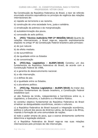 CURSO ON-LINE - D. CONSTITUCIONAL NAS 5 FONTES
PROFESSOR: VÍTOR CRUZ
83
Prof. Vítor Cruz WWW.PONTODOSCONCURSOS.COM.BR
Na Constituição da República Federativa do Brasil, o teor de referido
enunciado encontra equivalência no princípio de regência das relações
internacionais de:
a) repúdio ao terrorismo e ao racismo.
b) construção de uma sociedade livre, justa e solidária.
c) erradicação da pobreza e da marginalização.
d) autodeterminação dos povos.
e) concessão de asilo político.
5. (FCC/ Técnico Judiciário-TRF-2ª REGIÃO/2012) Quanto às
relações internacionais, o Brasil rege-se, segundo expressamente
disposto no artigo 4º da Constituição Federal brasileira pelo princípio:
a) do juiz natural.
b) do efeito mediato.
c) da sucumbência
d) da igualdade entre os Estados
e) da concentração
6. (FCC/Ass. Legislativo - ALESP/2010) Constitui um dos
fundamentos da República Federativa do Brasil, de acordo com a
Constituição Federal de 1988,
a) a garantia do desenvolvimento nacional.
b) a não intervenção.
c) a defesa da paz.
d) a igualdade entre os Estados.
e) o pluralismo político.
7. (FCC/Ag. Técnico Legislativo - ALESP/2010) Ao tratar dos
princípios fundamentais do Estado brasileiro, a Constituição Federal
estabelece que:
a) são Poderes da União, independentes e harmônicos entre si, o
Legislativo, o Executivo, o Judiciário e o Ministério Público.
b) constitui objetivo fundamental da República Federativa do Brasil
erradicar as desigualdades econômicas, sociais e culturais.
c) a República Federativa do Brasil buscará a integração econômica,
política e cultural dos povos da América Latina, da Europa e da África,
visando à formação de uma comunidade de nações.
d) todo o poder emana do povo, que o exerce diretamente conforme
determina a legislação eleitoral.
e) a República Federativa do Brasil rege-se nas suas relações
internacionais pelo princípio da não intervenção.
 