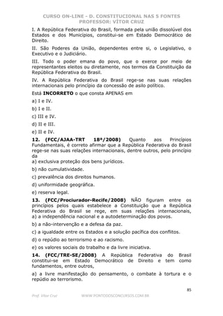 CURSO ON-LINE - D. CONSTITUCIONAL NAS 5 FONTES
PROFESSOR: VÍTOR CRUZ
85
Prof. Vítor Cruz WWW.PONTODOSCONCURSOS.COM.BR
I. A República Federativa do Brasil, formada pela união dissolúvel dos
Estados e dos Municípios, constitui-se em Estado Democrático de
Direito.
II. São Poderes da União, dependentes entre si, o Legislativo, o
Executivo e o Judiciário.
III. Todo o poder emana do povo, que o exerce por meio de
representantes eleitos ou diretamente, nos termos da Constituição da
República Federativa do Brasil.
IV. A República Federativa do Brasil rege-se nas suas relações
internacionais pelo princípio da concessão de asilo político.
Está INCORRETO o que consta APENAS em
a) I e IV.
b) I e II.
c) III e IV.
d) II e III.
e) II e IV.
12. (FCC/AJAA-TRT 18ª/2008) Quanto aos Princípios
Fundamentais, é correto afirmar que a República Federativa do Brasil
rege-se nas suas relações internacionais, dentre outros, pelo princípio
da
a) exclusiva proteção dos bens jurídicos.
b) não cumulatividade.
c) prevalência dos direitos humanos.
d) uniformidade geográfica.
e) reserva legal.
13. (FCC/Prociurador-Recife/2008) NÃO figuram entre os
princípios pelos quais estabelece a Constituição que a República
Federativa do Brasil se rege, em suas relações internacionais,
a) a independência nacional e a autodeterminação dos povos.
b) a não-intervenção e a defesa da paz.
c) a igualdade entre os Estados e a solução pacífica dos conflitos.
d) o repúdio ao terrorismo e ao racismo.
e) os valores sociais do trabalho e da livre iniciativa.
14. (FCC/TRE-SE/2008) A República Federativa do Brasil
constitui-se em Estado Democrático de Direito e tem como
fundamentos, entre outros,
a) a livre manifestação do pensamento, o combate à tortura e o
repúdio ao terrorismo.
 