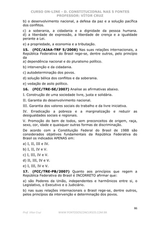 CURSO ON-LINE - D. CONSTITUCIONAL NAS 5 FONTES
PROFESSOR: VÍTOR CRUZ
86
Prof. Vítor Cruz WWW.PONTODOSCONCURSOS.COM.BR
b) o desenvolvimento nacional, a defesa da paz e a solução pacífica
dos conflitos.
c) a soberania, a cidadania e a dignidade da pessoa humana.
d) a liberdade de expressão, a liberdade de crença e a igualdade
perante a Lei.
e) a propriedade, a economia e a tributação.
15. (FCC/AJAA-TRF 5/2008) Nas suas relações internacionais, a
República Federativa do Brasil rege-se, dentre outros, pelo princípio
da
a) dependência nacional e do pluralismo político.
b) intervenção e da cidadania.
c) autodeterminação dos povos.
d) solução bélica dos conflitos e da soberania.
e) vedação de asilo político.
16. (FCC/TRE-SE/2007) Analise as afirmativas abaixo.
I. Construção de uma sociedade livre, justa e solidária.
II. Garantia do desenvolvimento nacional.
III. Garantia dos valores sociais do trabalho e da livre iniciativa.
IV. Erradicação a pobreza e a marginalização e reduzir as
desigualdades sociais e regionais.
V. Promoção do bem de todos, sem preconceitos de origem, raça,
sexo, cor, idade e quaisquer outras formas de discriminação.
De acordo com a Constituição Federal do Brasil de 1988 são
considerados objetivos fundamentais da República Federativa do
Brasil os indicados APENAS em:
a) I, II, III e IV.
b) I, II, IV e V.
c) I, III, IV e V.
d) II, III, IV e V.
e) I, III, IV e V.
17. (FCC/TRE-PB/2007) Quanto aos princípios que regem a
República Federativa do Brasil é INCORRETO afirmar que:
a) são Poderes da União, independentes e harmônicos entre si, o
Legislativo, o Executivo e o Judiciário.
b) nas suas relações internacionais o Brasil rege-se, dentre outros,
pelos princípios da intervenção e determinação dos povos.
 