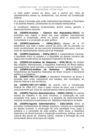CURSO ON-LINE - D. CONSTITUCIONAL NAS 5 FONTES
PROFESSOR: VÍTOR CRUZ
87
Prof. Vítor Cruz WWW.PONTODOSCONCURSOS.COM.BR
c) todo poder emana do povo, que o exerce por meio de
representantes eleitos ou diretamente, nos termos da Constituição
Federal.
d) o Brasil é formado pela união indissolúvel dos Estados e Municípios
e do Distrito Federal, constituindo-se em Estado Democrático.
e) constituem objetivos fundamentais, dentre outros, garantir o
desenvolvimento nacional.
18. (CESPE/Analista - Câmara dos Deputados/2012) Os
princípios que regem o Brasil nas suas relações internacionais
incluem a cooperação entre os povos para o progresso da
humanidade e a concessão de asilo político.
19. (CESPE/Assitente – CNPq/2011) Apesar de a CF
estabelecer que todo o poder emana do povo, não há previsão, no
texto constitucional, de seu exercício diretamente pelo povo, mas por
meio de representantes eleitos para tal finalidade.
20. (CESPE/Assitente – CNPq/2011) A independência nacional,
a igualdade entre os estados e a dignidade da pessoa humana são
alguns dos fundamentos da República Federativa do Brasil.
21. (CESPE/AJ-Análise de Sistemas - STM/2011) No âmbito
das relações internacionais, a República Federativa do Brasil adotou
expressamente como princípio o repúdio ao terrorismo e ao racismo.
22. (CESPE/AJ-Análise de Sistemas - STM/2011) Os
fundamentos da República Federativa do Brasil incluem o pluralismo
político e a cidadania.
23. (CESPE/TRT-17ª/2009) A República Federativa do Brasil é
formada pela união indissolúvel dos estados, dos municípios, do
Distrito Federal e dos territórios.
24. (CESPE/TRT-17ª/2009) De acordo com a Constituição
Federal de 1988 (CF), todo o poder emana do povo, que o exerce
exclusivamente por meio de representantes eleitos diretamente.
25. (CESPE/Técnico Administrativo - ANEEL/2010) Os valores
sociais do trabalho e da livre iniciativa, a construção de uma
sociedade livre justa e solidária e a garantia do desenvolvimento
nacional constituem fundamentos da República Federativa do Brasil.
26. (CESPE/Agente Administrativo - AGU/2010) Entre os
princípios fundamentais do Estado brasileiro, incluem-se a dignidade
da pessoa humana, a construção de uma sociedade livre, justa e
solidária e a concessão de asilo político. Além disso, a República
Federativa do Brasil buscará a integração econômica, política, social e
cultural dos povos da América Latina, visando à formação de uma
comunidade latino-americana de nações.
 