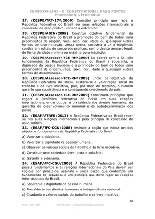 CURSO ON-LINE - D. CONSTITUCIONAL NAS 5 FONTES
PROFESSOR: VÍTOR CRUZ
88
Prof. Vítor Cruz WWW.PONTODOSCONCURSOS.COM.BR
27. (CESPE/TRT-17ª/2009) Constitui princípio que rege a
República Federativa do Brasil em suas relações internacionais a
concessão de asilo político, vedada a extradição.
28. (CESPE/ABIN/2008) Constitui objetivo fundamental da
República Federativa do Brasil a promoção do bem de todos, sem
preconceitos de origem, raça, sexo, cor, idade ou quaisquer outras
formas de discriminação. Dessa forma, contraria a CF a exigência,
contida em editais de concursos públicos, sem o devido amparo legal,
de limite de idade mínima ou máxima para inscrição.
29. (CESPE/Assessor-TCE-RN/2009) De acordo com a CF, são
fundamentos da República Federativa do Brasil a soberania, a
dignidade da pessoa humana e a promoção do bem de todos, sem
preconceitos de origem, raça, sexo, cor, idade e quaisquer outras
formas de discriminação.
30. (CESPE/Assessor-TCE-RN/2009) Entre os objetivos da
República Federativa do Brasil, destaca-se a valorização social do
trabalho e da livre iniciativa, pois, por meio do trabalho, o homem
garante sua subsistência e o consequente crescimento do país.
31. (CESPE/Assessor-TCE-RN/2009) Constituem princípios que
regem a República Federativa do Brasil em suas relações
internacionais, entre outros, a prevalência dos direitos humanos, da
garantia do desenvolvimento nacional e da autodeterminação dos
povos.
32. (ESAF/ATRFB/2012) A República Federativa do Brasil rege-
se nas suas relações internacionais pelo princípio da concessão de
asilo político.
33. (ESAF/TFC-CGU/2008) Assinale a opção que indica um dos
objetivos fundamentais da República Federativa do Brasil.
a) Valorizar a cidadania.
b) Valorizar a dignidade da pessoa humana.
c) Observar os valores sociais do trabalho e da livre iniciativa.
d) Constituir uma sociedade livre, justa e solidária.
e) Garantir a soberania.
34. (ESAF/AFC-CGU/2008) A República Federativa do Brasil
possui fundamentos e as relações internacionais do País devem ser
regidas por princípios. Assinale a única opção que contempla um
fundamento da República e um princípio que deve reger as relações
internacionais do Brasil.
a) Soberania e dignidade da pessoa humana.
b) Prevalência dos direitos humanos e independência nacional.
c) Cidadania e valores sociais do trabalho e da livre iniciativa.
 