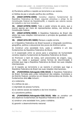CURSO ON-LINE - D. CONSTITUCIONAL NAS 5 FONTES
PROFESSOR: VÍTOR CRUZ
89
Prof. Vítor Cruz WWW.PONTODOSCONCURSOS.COM.BR
d) Pluralismo político e repúdio ao terrorismo e ao racismo.
e) Defesa da paz e solução pacífica dos conflitos.
35. (ESAF/AFRFB/2009) Constitui objetivo fundamental da
República Federativa do Brasil, segundo preceitua o artigo 3o da
Constituição Federal da República/88, o respeito aos valores sociais
do trabalho e da livre iniciativa.
36. (ESAF/ATRFB/2009) Todo o poder emana do povo, que o
exerce apenas por meio de representantes eleitos, nos termos da
Constituição Federal.
37. (ESAF/ATRFB/2009) A República Federativa do Brasil não
adota nas suas relações internacionais o princípio da igualdade entre
os Estados.
38. (ESAF/ATA-MF/2009) Marque a opção correta.
a) A República Federativa do Brasil buscará a integração econômica,
geográfica, política e educacional dos povos da América Latina.
b) Construir uma sociedade livre, justa e solidária é um dos
fundamentos da República Federativa do Brasil.
c) A cooperação entre os povos para o progresso da humanidade
constitui objetivo fundamental da República Federativa do Brasil.
d) Promover o bem de todos, sem preconceitos de origem, raça,
sexo, cor, idade e quaisquer outras formas de discriminação é
princípio que rege a República Federativa do Brasil nas suas relações
internacionais.
e) O repúdio ao terrorismo e ao racismo é princípio que rege a
República Federativa do Brasil nas suas relações internacionais.
39. (FUNIVERSA/Advogado-CEB/2010) A República Federativa
do Brasil, formada pela união indissolúvel dos estados, municípios e
do Distrito Federal, constitui-se em Estado Democrático de Direito. Os
fundamentos dela não incluem:
a) a soberania.
b) a defesa da paz. .
c) dignidade da pessoa humana.
d) os valores sociais do trabalho e da livre iniciativa.
e) o pluralismo político.
40. (FUNIVERSA/Advogado-CEB/2010) Não se constitui um
dos objetivos fundamentais da República Federativa do Brasil
a) construir uma sociedade livre, justa e solidária.
b) garantir o desenvolvimento nacional.
 