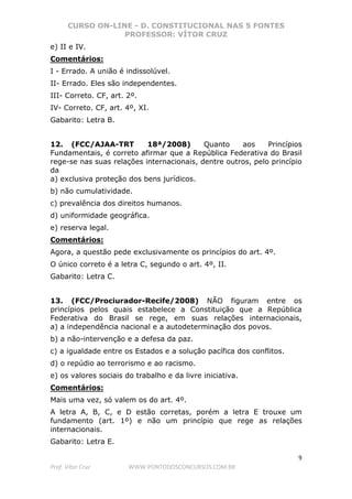 CURSO ON-LINE - D. CONSTITUCIONAL NAS 5 FONTES
PROFESSOR: VÍTOR CRUZ
9
Prof. Vítor Cruz WWW.PONTODOSCONCURSOS.COM.BR
e) II e IV.
Comentários:
I - Errado. A união é indissolúvel.
II- Errado. Eles são independentes.
III- Correto. CF, art. 2º.
IV- Correto. CF, art. 4º, XI.
Gabarito: Letra B.
12. (FCC/AJAA-TRT 18ª/2008) Quanto aos Princípios
Fundamentais, é correto afirmar que a República Federativa do Brasil
rege-se nas suas relações internacionais, dentre outros, pelo princípio
da
a) exclusiva proteção dos bens jurídicos.
b) não cumulatividade.
c) prevalência dos direitos humanos.
d) uniformidade geográfica.
e) reserva legal.
Comentários:
Agora, a questão pede exclusivamente os princípios do art. 4º.
O único correto é a letra C, segundo o art. 4º, II.
Gabarito: Letra C.
13. (FCC/Prociurador-Recife/2008) NÃO figuram entre os
princípios pelos quais estabelece a Constituição que a República
Federativa do Brasil se rege, em suas relações internacionais,
a) a independência nacional e a autodeterminação dos povos.
b) a não-intervenção e a defesa da paz.
c) a igualdade entre os Estados e a solução pacífica dos conflitos.
d) o repúdio ao terrorismo e ao racismo.
e) os valores sociais do trabalho e da livre iniciativa.
Comentários:
Mais uma vez, só valem os do art. 4º.
A letra A, B, C, e D estão corretas, porém a letra E trouxe um
fundamento (art. 1º) e não um princípio que rege as relações
internacionais.
Gabarito: Letra E.
 