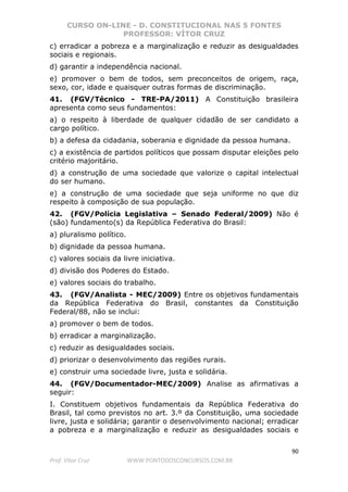 CURSO ON-LINE - D. CONSTITUCIONAL NAS 5 FONTES
PROFESSOR: VÍTOR CRUZ
90
Prof. Vítor Cruz WWW.PONTODOSCONCURSOS.COM.BR
c) erradicar a pobreza e a marginalização e reduzir as desigualdades
sociais e regionais.
d) garantir a independência nacional.
e) promover o bem de todos, sem preconceitos de origem, raça,
sexo, cor, idade e quaisquer outras formas de discriminação.
41. (FGV/Técnico - TRE-PA/2011) A Constituição brasileira
apresenta como seus fundamentos:
a) o respeito à liberdade de qualquer cidadão de ser candidato a
cargo político.
b) a defesa da cidadania, soberania e dignidade da pessoa humana.
c) a existência de partidos políticos que possam disputar eleições pelo
critério majoritário.
d) a construção de uma sociedade que valorize o capital intelectual
do ser humano.
e) a construção de uma sociedade que seja uniforme no que diz
respeito à composição de sua população.
42. (FGV/Polícia Legislativa – Senado Federal/2009) Não é
(são) fundamento(s) da República Federativa do Brasil:
a) pluralismo político.
b) dignidade da pessoa humana.
c) valores sociais da livre iniciativa.
d) divisão dos Poderes do Estado.
e) valores sociais do trabalho.
43. (FGV/Analista - MEC/2009) Entre os objetivos fundamentais
da República Federativa do Brasil, constantes da Constituição
Federal/88, não se inclui:
a) promover o bem de todos.
b) erradicar a marginalização.
c) reduzir as desigualdades sociais.
d) priorizar o desenvolvimento das regiões rurais.
e) construir uma sociedade livre, justa e solidária.
44. (FGV/Documentador-MEC/2009) Analise as afirmativas a
seguir:
I. Constituem objetivos fundamentais da República Federativa do
Brasil, tal como previstos no art. 3.º da Constituição, uma sociedade
livre, justa e solidária; garantir o desenvolvimento nacional; erradicar
a pobreza e a marginalização e reduzir as desigualdades sociais e
 