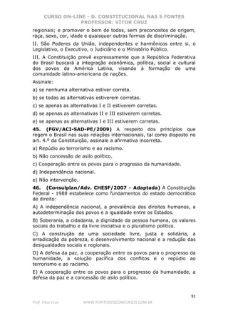 CURSO ON-LINE - D. CONSTITUCIONAL NAS 5 FONTES
PROFESSOR: VÍTOR CRUZ
91
Prof. Vítor Cruz WWW.PONTODOSCONCURSOS.COM.BR
regionais; e promover o bem de todos, sem preconceitos de origem,
raça, sexo, cor, idade e quaisquer outras formas de discriminação.
II. São Poderes da União, independentes e harmônicos entre si, o
Legislativo, o Executivo, o Judiciário e o Ministério Público.
III. A Constituição prevê expressamente que a República Federativa
do Brasil buscará a integração econômica, política, social e cultural
dos povos da América Latina, visando à formação de uma
comunidade latino-americana de nações.
Assinale:
a) se nenhuma alternativa estiver correta.
b) se todas as alternativas estiverem corretas.
c) se apenas as alternativas I e II estiverem corretas.
d) se apenas as alternativas II e III estiverem corretas.
e) se apenas as alternativas I e III estiverem corretas.
45. (FGV/ACI-SAD-PE/2009) A respeito dos princípios que
regem o Brasil nas suas relações internacionais, tal como disposto no
art. 4.º da Constituição, assinale a afirmativa incorreta.
a) Repúdio ao terrorismo e ao racismo.
b) Não concessão de asilo político.
c) Cooperação entre os povos para o progresso da humanidade.
d) Independência nacional.
e) Não intervenção.
46. (Consulplan/Adv. CHESF/2007 - Adaptada) A Constituição
Federal - 1988 estabelece como fundamentos do estado democrático
de direito:
A) A independência nacional, a prevalência dos direitos humanos, a
autodeterminação dos povos e a igualdade entre os Estados.
B) Soberania, a cidadania, a dignidade da pessoa humana, os valores
sociais do trabalho e da livre iniciativa e o pluralismo político.
C) A construção de uma sociedade livre, justa e solidária, a
erradicação da pobreza, o desenvolvimento nacional e a redução das
desigualdades sociais e regionais.
D) A defesa da paz, a cooperação entre os povos para o progresso da
humanidade, a solução pacífica dos conflitos e o repúdio ao
terrorismo e ao racismo.
E) A cooperação entre os povos para o progresso da humanidade, a
defesa da paz e a concessão de asilo político.
 