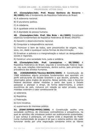CURSO ON-LINE - D. CONSTITUCIONAL NAS 5 FONTES
PROFESSOR: VÍTOR CRUZ
92
Prof. Vítor Cruz WWW.PONTODOSCONCURSOS.COM.BR
47. (Consulplan/Adv. Pref. Nossa Senhora do Socorro -
SE/2005) Não é fundamento da República Federativa do Brasil:
A) A soberania nacional.
B) O pluralismo político.
C) A cidadania.
D) A igualdade entre os Estados.
E) A dignidade da pessoa humana.
48. (Consulplan/Adv. Pref. São Brás - AL/2005) Constituem
objetivos fundamentais da República Federativa do Brasil, EXCETO:
A) Garantir o desenvolvimento nacional.
B) Conquistar a independência nacional.
C) Promover o bem de todos, sem preconceitos de origem, raça,
sexo, cor, idade e quaisquer outras formas de discriminação.
D) Erradicar a pobreza e a marginalização e reduzir as desigualdades
sociais e regionais.
E) Construir uma sociedade livre, justa e solidária.
49. (Consulplan/Adv. Pref. Laranjeiras – SE/2006) A
República Federativa do Brasil, segundo a Constituição Federal rege-
se, nas suas relações internacionais, dentre outros, pelo princípio da
prevalência dos direitos humanos.
50. (CESGRANRIO/Técnico-BACEN/2009) A Constituição de
1988 estabelece alguns princípios fundamentais que apontam um
perfil estruturante do Estado brasileiro e que devem, portanto, ser
observados pelos órgãos de governo. Nesse sentido, caso o Governo
Federal decidisse adotar medidas a partir das quais o Estado
passasse a planejar e dirigir, de forma determinante, a ordem
econômica do país, inclusive em relação ao setor privado, essas
medidas violariam o valor constitucional da
a) soberania.
b) República.
c) Federação.
d) livre iniciativa.
e) supremacia do interesse público.
51. (ESAF/EPPGG-MPOG/2008) A Constituição acolhe uma
sociedade conflitiva, de interesses contraditórios e antagônicos, na
qual as opiniões não ortodoxas podem ser publicamente sustentadas,
o que conduz à poliarquia, um regime onde a dispersão do Poder
numa multiplicidade de grupos é tal que o sistema político não pode
funcionar senão por uma negociação constante entre os líderes
 