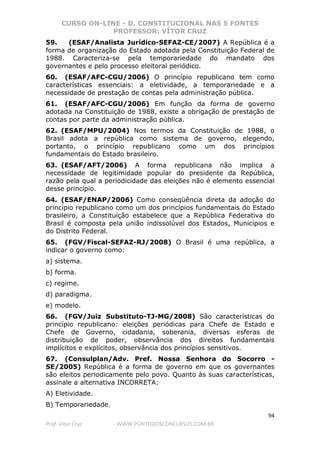 CURSO ON-LINE - D. CONSTITUCIONAL NAS 5 FONTES
PROFESSOR: VÍTOR CRUZ
94
Prof. Vítor Cruz WWW.PONTODOSCONCURSOS.COM.BR
59. (ESAF/Analista Jurídico-SEFAZ-CE/2007) A República é a
forma de organização do Estado adotada pela Constituição Federal de
1988. Caracteriza-se pela temporariedade do mandato dos
governantes e pelo processo eleitoral periódico.
60. (ESAF/AFC-CGU/2006) O princípio republicano tem como
características essenciais: a eletividade, a temporariedade e a
necessidade de prestação de contas pela administração pública.
61. (ESAF/AFC-CGU/2006) Em função da forma de governo
adotada na Constituição de 1988, existe a obrigação de prestação de
contas por parte da administração pública.
62. (ESAF/MPU/2004) Nos termos da Constituição de 1988, o
Brasil adota a república como sistema de governo, elegendo,
portanto, o princípio republicano como um dos princípios
fundamentais do Estado brasileiro.
63. (ESAF/AFT/2006) A forma republicana não implica a
necessidade de legitimidade popular do presidente da República,
razão pela qual a periodicidade das eleições não é elemento essencial
desse princípio.
64. (ESAF/ENAP/2006) Como conseqüência direta da adoção do
princípio republicano como um dos princípios fundamentais do Estado
brasileiro, a Constituição estabelece que a República Federativa do
Brasil é composta pela união indissolúvel dos Estados, Municípios e
do Distrito Federal.
65. (FGV/Fiscal-SEFAZ-RJ/2008) O Brasil é uma república, a
indicar o governo como:
a) sistema.
b) forma.
c) regime.
d) paradigma.
e) modelo.
66. (FGV/Juiz Substituto-TJ-MG/2008) São características do
princípio republicano: eleições periódicas para Chefe de Estado e
Chefe de Governo, cidadania, soberania, diversas esferas de
distribuição de poder, observância dos direitos fundamentais
implícitos e explícitos, observância dos princípios sensitivos.
67. (Consulplan/Adv. Pref. Nossa Senhora do Socorro -
SE/2005) República é a forma de governo em que os governantes
são eleitos periodicamente pelo povo. Quanto às suas características,
assinale a alternativa INCORRETA:
A) Eletividade.
B) Temporariedade.
 