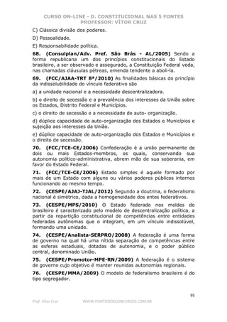 CURSO ON-LINE - D. CONSTITUCIONAL NAS 5 FONTES
PROFESSOR: VÍTOR CRUZ
95
Prof. Vítor Cruz WWW.PONTODOSCONCURSOS.COM.BR
C) Clássica divisão dos poderes.
D) Pessoalidade.
E) Responsabilidade política.
68. (Consulplan/Adv. Pref. São Brás - AL/2005) Sendo a
forma republicana um dos princípios constitucionais do Estado
brasileiro, a ser observado e assegurado, a Constituição Federal veda,
nas chamadas cláusulas pétreas, emenda tendente a aboli-la.
69. (FCC/AJAA-TRT 8ª/2010) As finalidades básicas do princípio
da indissolubilidade do vínculo federativo são
a) a unidade nacional e a necessidade descentralizadora.
b) o direito de secessão e a prevalência dos interesses da União sobre
os Estados, Distrito Federal e Municípios.
c) o direito de secessão e a necessidade de auto- organização.
d) dúplice capacidade de auto-organização dos Estados e Municípios e
sujeição aos interesses da União.
e) dúplice capacidade de auto-organização dos Estados e Municípios e
o direito de secessão.
70. (FCC/TCE-CE/2006) Confederação é a união permanente de
dois ou mais Estados-membros, os quais, conservando sua
autonomia político-administrativa, abrem mão de sua soberania, em
favor do Estado Federal.
71. (FCC/TCE-CE/2006) Estado simples é aquele formado por
mais de um Estado com alguns ou vários poderes públicos internos
funcionando ao mesmo tempo.
72. (CESPE/AJAJ-TJAL/2012) Segundo a doutrina, o federalismo
nacional é simétrico, dada a homogeneidade dos entes federativos.
73. (CESPE/MPS/2010) O Estado federado nos moldes do
brasileiro é caracterizado pelo modelo de descentralização política, a
partir da repartição constitucional de competências entre entidades
federadas autônomas que o integram, em um vínculo indissolúvel,
formando uma unidade.
74. (CESPE/Analista-SERPRO/2008) A federação é uma forma
de governo na qual há uma nítida separação de competências entre
as esferas estaduais, dotadas de autonomia, e o poder público
central, denominado União.
75. (CESPE/Promotor-MPE-RN/2009) A federação é o sistema
de governo cujo objetivo é manter reunidas autonomias regionais.
76. (CESPE/MMA/2009) O modelo de federalismo brasileiro é do
tipo segregador.
 