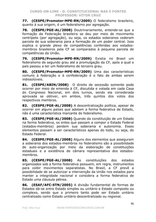 CURSO ON-LINE - D. CONSTITUCIONAL NAS 5 FONTES
PROFESSOR: VÍTOR CRUZ
96
Prof. Vítor Cruz WWW.PONTODOSCONCURSOS.COM.BR
77. (CESPE/Promotor-MPE-RN/2009) O federalismo brasileiro,
quanto à sua origem, é um federalismo por agregação.
78. (CESPE/PGE-AL/2008) Doutrinariamente, entende-se que a
formação da Federação brasileira se deu por meio de movimento
centrípeto (por agregação), ou seja, os estados soberanos cederam
parcela de sua soberania para a formação de um poder central. Isso
explica o grande plexo de competências conferidas aos estados-
membros brasileiros pela CF se comparados à pequena parcela de
competências da União.
79. (CESPE/Promotor-MPE-RN/2009) Existia no Brasil um
federalismo de segundo grau até a promulgação da CF, após a qual o
país passou a ter um federalismo de terceiro grau.
80. (CESPE/Promotor-MPE-RN/2009) Uma das características
comuns à federação e à confederação é o fato de ambas serem
indissolúveis.
81. (CESPE/ABIN/2008) O direito de secessão somente pode
ocorrer por meio de emenda à CF, discutida e votada em cada Casa
do Congresso Nacional, em dois turnos, sendo ela considerada
aprovada se obtiver, em ambos, três quintos dos votos dos
respectivos membros.
82. (CESPE/PGE-AL/2008) A descentralização política, apesar de
ocorrer em alguns países que adotam a forma federativa de Estado,
não é uma característica marcante do federalismo.
83. (CESPE/PGE-AL/2008) Quando da constituição de um Estado
na forma federativa, os entes que passam a compor o Estado Federal
(estados-membros) perdem sua soberania e autonomia. Esses
elementos passam a ser característicos apenas do todo, ou seja, do
Estado Federal.
84. (CESPE/PGE-AL/2008) Alguns dos elementos que asseguram
a soberania dos estados-membros no federalismo são a possibilidade
de auto-organização por meio da elaboração de constituições
estaduais e a existência de câmara representativa dos estados-
membros.
85. (CESPE/PGE-AL/2008) As constituições dos estados
organizados sob a forma federativa possuem, em regra, instrumentos
para coibir movimentos separatistas. No Brasil, a CF prevê a
possibilidade de se autorizar a intervenção da União nos estados para
manter a integridade nacional e considera a forma federativa de
Estado uma cláusula pétrea.
86. (ESAF/AFC-STN/2005) A divisão fundamental de formas de
Estados dá-se entre Estado simples ou unitário e Estado composto ou
complexo, sendo que o primeiro tanto pode ser Estado unitário
centralizado como Estado unitário descentralizado ou regional.
 