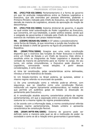 CURSO ON-LINE - D. CONSTITUCIONAL NAS 5 FONTES
PROFESSOR: VÍTOR CRUZ
98
Prof. Vítor Cruz WWW.PONTODOSCONCURSOS.COM.BR
96. (FCC/TCE-CE/2006) Parlamentarismo é a forma de governo
em que há profunda independência entre os Poderes Legislativo e
Executivo, que são exercidos por pessoas diferentes, podendo o
Primeiro-Ministro indicado pelo Chefe do Executivo, ser destituído por
decisão da maioria do Legislativo, através da aprovação de moção de
desconfiança.
97. (FCC/TCE-CE/2006) Sistema diretorial de governo, é aquele
no qual existe total subordinação do Poder Legislativo ao Executivo,
que concentra, em sua totalidade, o poder político estatal, sendo que
o colegiado de governantes é indicado pelo Chefe do Executivo, para
exercício do mandato com prazo indeterminado.
98. (CESPE/SEJUS-ES/2009) A CF adota o presidencialismo
como forma de Estado, já que reconhece a junção das funções de
chefe de Estado e chefe de governo na figura do presidente da
República.
99. (ESAF/TCU/2006) Imagine que uma certa constituição
disponha que o exercício das funções do Poder Executivo é dividido
entre um Chefe de Estado e um Chefe de Governo. Este último é
escolhido entre os integrantes do Poder Legislativo e depende da
vontade da maioria do parlamento para se manter no cargo. De seu
turno, em certas circunstâncias, o Executivo pode dissolver o
Legislativo, convocando novas eleições. A partir dessas
considerações, é certo dizer:
a) Uma tal constituição, pelas características acima delineadas,
introduz a forma federativa de Estado.
b) Um Estado-membro no Brasil poderia, se quisesse, adotar o
mesmo regime referido no enunciado da questão.
c) De uma constituição como a referida pode-se afirmar, com
segurança, que se classifica como uma constituição flexível,
instituindo um regime tipicamente antidemocrático, na medida em
que permite um autêntico golpe de Estado (a dissolução do
parlamento pelo Executivo).
d) A constituição aludida assumiu característica própria de regime
parlamentarista, em que a separação entre os poderes do Estado não
costuma ter a mesma rigidez do regime presidencialista.
e) De acordo com a informação dada, a norma constitucional referida
consagra regime parlamentarista, Estado unitário e apresenta
característica de constituição flexível.
100. (ESAF/AFTE-RN/2005) Sistema de governo pode ser
definido como a maneira pela qual se dá a instituição do poder na
sociedade e como se dá a relação entre governantes e governados.
 