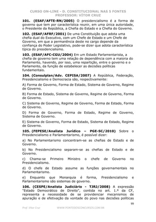 CURSO ON-LINE - D. CONSTITUCIONAL NAS 5 FONTES
PROFESSOR: VÍTOR CRUZ
99
Prof. Vítor Cruz WWW.PONTODOSCONCURSOS.COM.BR
101. (ESAF/AFTE-RN/2005) O presidencialismo é a forma de
governo que tem por característica reunir, em uma única autoridade,
o Presidente da República, a Chefia do Estado e a Chefia do Governo.
102. (ESAF/AFRF/2001) De uma Constituição que adota uma
chefia dual do Executivo, com um Chefe de Estado e um Chefe de
Governo, em que a permanência deste no cargo depende da
confiança do Poder Legislativo, pode-se dizer que adota característica
típica do presidencialismo.
103. (ESAF/AFC-CGU/2004) Em um Estado Parlamentarista, a
chefia de governo tem uma relação de dependência com a maioria do
Parlamento, havendo, por isso, uma repartição, entre o governo e o
Parlamento, da função de estabelecer as decisões políticas
fundamentais.
104. (Consulplan/Adv. CEPISA/2007) A República, Federação,
Presidencialismo e Democracia são, respectivamente:
A) Forma de Governo, Forma de Estado, Sistema de Governo, Regime
de Governo.
B) Forma de Estado, Sistema de Governo, Regime de Governo, Forma
de Governo.
C) Sistema de Governo, Regime de Governo, Forma de Estado, Forma
de Governo.
D) Forma de Governo, Forma de Estado, Regime de Governo,
Sistema de Governo.
E) Sistema de Governo, Forma de Estado, Sistema de Estado, Regime
de Governo.
105. (FEPESE/Analista Jurídico – PGE-SC/2010) Sobre o
Presidencialismo e Parlamentarismo, é possível dizer:
a) No Parlamentarismo concentram-se as chefias de Estado e de
Governo.
b) No Presidencialismo separam-se as chefias de Estado e de
Governo.
c) Chama-se Primeiro Ministro o chefe de Governo no
Presidencialismo.
d) O chefe de Estado assume as funções governamentais no
Parlamentarismo.
e) Enquanto que Monarquia é forma, Presidencialismo e
Parlamentarismo são sistemas de governo.
106. (CESPE/Analista Judiciário - TJRJ/2008) A expressão
"Estado Democrático de Direito", contida no art. 1.º da CF,
representa a necessidade de se providenciar mecanismos de
apuração e de efetivação da vontade do povo nas decisões políticas
 
