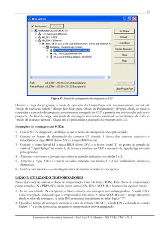 10
Laboratório de Informática Industrial – Prof. Luiz T. S. Mendes – DELT/EE-UFMG - 2012
Figura 17: Janela de carregamento do programa no CLP.
Durante a carga do programa, o modo de operação do CompactLogix será automaticamente alterado de
“modo de execução remota” (Remote Run Mode) para “Modo de Programação” (Program Mode), de modo a
suspender a execução do programa anteriormente carregado no CLP e permitir sua substituição pelo novo
programa. Ao final da carga, uma janela de mensagem será exibida solicitando a confirmação de volta ao
“modo de execução remota”. Clique em Yes para iniciar a execução do programa no CLP.
Instruções de montagem no MICA:
1. Com o MICA energizado, certifique-se que o botão de emergência esteja pressionado.
2. Conecte os bornes de alimentação do contator C1 (situado à direita dos sensores capacitivo e
fotoelétrico) à régua RB24 (fonte 24V) e à régua RB00 (terra).
3. Conecte o borne lateral L1 à régua RB24 (fonte 24V) e o borne lateral T1 ao ponto de entrada da
variável “Liga/Desliga” na tabela 1, de forma a sinalizar ao CLP a operação de liga/desliga efetuada
pelo operador.
4. Alimente os sensores e conecte suas saídas às entradas indicadas nas tabelas 1 e 2.
5. Alimente a régua RB03 e conecte as saídas indicadas nas tabelas 1 e 2 aos sinalizadores luminosos
(lâmpadas).
6. Confira com atenção a sua montagem antes de rearmar o botão de emergência.
LIÇÃO 7: UTILIZANDO TEMPORIZADORES
Nesta lição você irá utilizar o bloco de temporização Timer On Delay (TON). Este bloco de temporização
possui entradas IN e PRESET e saídas (entre outras) EN, DN e ACCUM, e funciona do seguinte modo:
1. Ao ter sua entrada IN energizada, o bloco começa sua contagem (em milissegundos). A saída EN é
então energizada, indicando que o temporizador está ativo. A saída ACCUM exibe o tempo decorrido
desde o início da contagem. A saída DN permanece inicialmente no nível lógico “0”.
2. Quando o tempo de contagem alcançar o valor da entrada PRESET, a saída DN é colocada no estado
lógico “1” e assim permanece, enquanto o temporizador estiver energizado.
 
