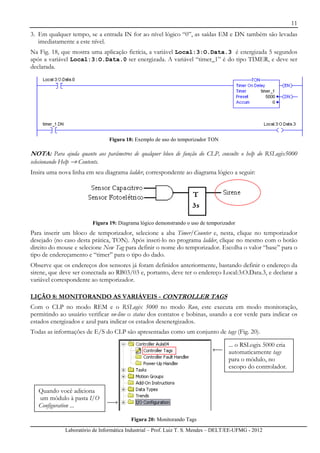 11
Laboratório de Informática Industrial – Prof. Luiz T. S. Mendes – DELT/EE-UFMG - 2012
3. Em qualquer tempo, se a entrada IN for ao nível lógico “0”, as saídas EM e DN também são levadas
imediatamente a este nível.
Na Fig. 18, que mostra uma aplicação fictícia, a variável Local:3:O.Data.3 é energizada 5 segundos
após a variável Local:3:O.Data.0 ser energizada. A variável “timer_1” é do tipo TIMER, e deve ser
declarada.
Figura 18: Exemplo de uso do temporizador TON
NOTA: Para ajuda quanto aos parâmetros de qualquer bloco de função do CLP, consulte o help do RSLogix5000
selecionando Help → Contents.
Insira uma nova linha em seu diagrama ladder, correspondente ao diagrama lógico a seguir:
Figura 19: Diagrama lógico demonstrando o uso de temporizador
Para inserir um bloco de temporizador, selecione a aba Timer/Counter e, nesta, clique no temporizador
desejado (no caso desta prática, TON). Após inseri-lo no programa ladder, clique no mesmo com o botão
direito do mouse e selecione New Tag para definir o nome do temporizador. Escolha o valor “base” para o
tipo de endereçamento e “timer” para o tipo do dado.
Observe que os endereços dos sensores já foram definidos anteriormente, bastando definir o endereço da
sirene, que deve ser conectada ao RB03/03 e, portanto, deve ter o endereço Local:3:O.Data.3, e declarar a
variável correspondente ao temporizador.
LIÇÃO 8: MONITORANDO AS VARIÁVEIS - CONTROLLER TAGS
Com o CLP no modo REM e o RSLogix 5000 no modo Run, este executa em modo monitoração,
permitindo ao usuário verificar on-line o status dos contatos e bobinas, usando a cor verde para indicar os
estados energizados e azul para indicar os estados desenergizados.
Todas as informações de E/S do CLP são apresentadas como um conjunto de tags (Fig. 20).
Figura 20: Monitorando Tags
Quando você adiciona
um módulo à pasta I/O
Configuration ...
... o RSLogix 5000 cria
automaticamente tags
para o módulo, no
escopo do controlador.
 