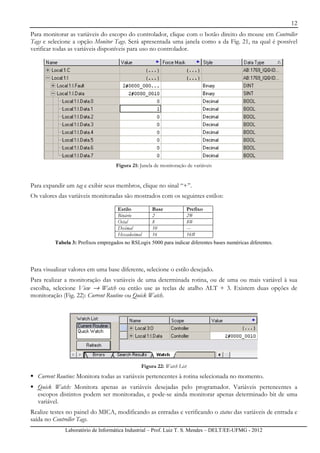 12
Laboratório de Informática Industrial – Prof. Luiz T. S. Mendes – DELT/EE-UFMG - 2012
Para monitorar as variáveis do escopo do controlador, clique com o botão direito do mouse em Controller
Tags e selecione a opção Monitor Tags. Será apresentada uma janela como a da Fig. 21, na qual é possível
verificar todas as variáveis disponíveis para uso no controlador.
Figura 21: Janela de monitoração de variáveis
Para expandir um tag e exibir seus membros, clique no sinal “+”.
Os valores das variáveis monitoradas são mostrados com os seguintes estilos:
Estilo Base Prefixo
Binário 2 2#
Octal 8 8#
Decimal 10 ---
Hexadecimal 16 16#
Tabela 3: Prefixos empregados no RSLogix 5000 para indicar diferentes bases numéricas diferentes.
Para visualizar valores em uma base diferente, selecione o estilo desejado.
Para realizar a monitoração das variáveis de uma determinada rotina, ou de uma ou mais variável à sua
escolha, selecione View → Watch ou então use as teclas de atalho ALT + 3. Existem duas opções de
monitoração (Fig. 22): Current Routine ou Quick Watch.
Figura 22: Watch List
Current Routine: Monitora todas as variáveis pertencentes à rotina selecionada no momento.
Quick Watch: Monitora apenas as variáveis desejadas pelo programador. Variáveis pertencentes a
escopos distintos podem ser monitoradas, e pode-se ainda monitorar apenas determinado bit de uma
variável.
Realize testes no painel do MICA, modificando as entradas e verificando o status das variáveis de entrada e
saída no Controller Tags.
 