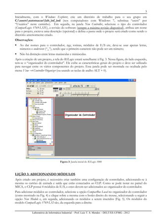 3
Laboratório de Informática Industrial – Prof. Luiz T. S. Mendes – DELT/EE-UFMG - 2012
Inicialmente, com o Windows Explorer, crie um diretório de trabalho para o seu grupo em
C:usersautomacaolab_inf_ind (nos computadores com Windows 7, substitua “users” por
“Usuários” neste caminho). Em seguida, na janela New Controller, selecione o tipo do controlador
(CompactLogix 1769-L32E), a revisão do software (sempre a máxima revisão disponível), atribua um nome
para o projeto, escreva uma descrição (opcional) e defina a pasta onde o projeto será criado como sendo o
diretório anteriormente criado.
Observações:
Ao dar nomes para o controlador, tags, rotinas, módulos de E/S etc, deve-se usar apenas letras,
números e underscore (“_”), sendo que o primeiro caractere não pode ser um número;
Não há distinção entre letras maiúsculas e minúsculas.
Após a criação de um projeto, a tela do RSLogix estará semelhante à Fig. 3. Nessa figura, do lado esquerdo,
tem-se o “organizador do controlador”. Ele exibe as características gerais do projeto e deve ser utilizado
para navegar entre os vários componentes do projeto. Essa janela pode ser mostrada ou ocultada pelo
menu View → Controller Organizer (ou usando as teclas de atalho ALT + 0).
Figura 3: Janela inicial do RSLogix 5000
LIÇÃO 3: ADICIONANDO MÓDULOS
Após criado um projeto, é necessário criar também uma configuração de controlador, adicionando-se à
mesma os cartões de entrada e saída que estão conectados ao CLP. Como se pode notar no painel do
MICA, o CLP possui 4 módulos de E/S, e estes devem ser adicionados ao organizador do controlador.
Para adicionar módulos ao controlador, selecione a opção CompactBus Local no organizador do controlador
(como mostrado na Fig. 4) e clique sobre a mesma com o botão direito do mouse, selecionando a seguir a
opção New Module e, em seguida, adicionando os módulos a serem inseridos (Fig. 5). Os módulos do
modelo CompactLogix 1769-L32 são, da esquerda para a direita:
 