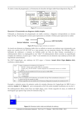 6
Laboratório de Informática Industrial – Prof. Luiz T. S. Mendes – DELT/EE-UFMG - 2012
Ao abrir a rotina de programação, as ferramentas de desenho da lógica ladder ficam disponíveis (Fig. 9).
Figura 9: Ferramentas de programação.
Exercício 1: Construindo um diagrama ladder simples
Utilizando as ferramentas de programação em ladder, construa o diagrama correspondente ao circuito
lógico da Fig. 10, empregando contatos para representar as entradas e bobinas para representar as saídas:
Liga
Sensor Indutivo
LED Vermelho
Liga
Sensor Indutivo
Liga
Sensor Indutivo
LED Vermelho
Figura 10: Diagrama lógico referente ao exercício 1
Ao inserir um elemento no diagrama ladder, deve-se atribuir ao mesmo um endereço que corresponda a um
ponto nos cartões de E/S do CLP ou a uma posição em sua memória interna. No RSLogix 5000, a
atribuição de endereços a contatos ou bobinas pode ser feita de duas formas: executando-se o
endereçamento direto ou empregando-se um “alias”. O endereçamento direto consiste na especificação
completa do endereço, ao passo que o “alias” é um sinônimo de um elemento cujo endereço já havia sido
especificado anteriormente.
No CLP CompactLogix, um endereço de E/S segue o formato Local:Slot:Tipo.Membro.Bit,
conforme a tabela abaixo:
Local Indica a localização do módulo de E/S. Pode ser:
LOCAL = mesmo rack ou trilho DIN do controlador
NOME_DO_ADAPTADOR = módulo adaptador de comunicação remota ou o módulo
ponte
Slot Número do slot do módulo de E/S em seu rack ou trilho DIN
Tipo I = entrada (input)
O = saída (output)
C = configuração
Membro Para um módulo de E/S discretas, um membro do tipo Data normalmente armazena os
valores dos bits de entrada ou saída
Bit Ponto específico em um módulo de E/S discretas. Depende do tamanho do módulo de E/S
Exemplo: o primeiro ponto do primeiro cartão de entradas discretas do CompactLogix do MICA tem o
endereço Local:1:I.Data.0, pois corresponde ao bit 0 do cartão instalado localmente em seu slot 1.
No endereçamento direto, basta fazer um duplo clique, com o botão esquerdo do mouse, no símbolo de
interrogação que aparece logo acima do elemento (Fig. 11):
Figura 11: Elementos ladder ainda sem definição de endereço.
 