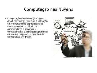 Computação nas Nuvens
● Computação em nuvem (em inglês,
cloud computing) refere-se à utilização
da memória e das capacidades de
armazenamento e cálculo de
computadores e servidores
compartilhados e interligados por meio
da Internet, seguindo o princípio da
computação em grade.
 