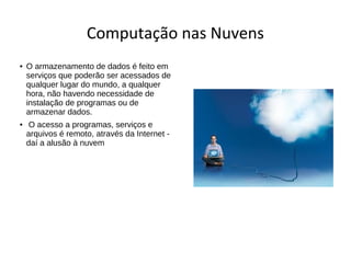 Computação nas Nuvens
● O armazenamento de dados é feito em
serviços que poderão ser acessados de
qualquer lugar do mundo, a qualquer
hora, não havendo necessidade de
instalação de programas ou de
armazenar dados.
● O acesso a programas, serviços e
arquivos é remoto, através da Internet -
daí a alusão à nuvem
 
