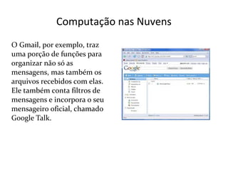 Computação nas Nuvens
O Gmail, por exemplo, traz
uma porção de funções para
organizar não só as
mensagens, mas também os
arquivos recebidos com elas.
Ele também conta filtros de
mensagens e incorpora o seu
mensageiro oficial, chamado
Google Talk.
 