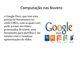 Computação nas Nuvens
o Google Docs, que tem uma
porção de ferramentas no
estilo Office, com as quais você
pode acessar um ótimo
processador de textos, uma
ferramenta para planilhas e até
mesmo criar e visualizar
apresentações de slides.
 