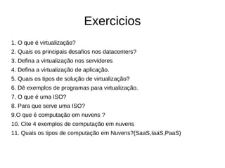 Exercicios
1. O que é virtualização?
2. Quais os principais desafios nos datacenters?
3. Defina a virtualização nos servidores
4. Defina a virtualização de aplicação.
5. Quais os tipos de solução de virtualização?
6. Dê exemplos de programas para virtualização.
7. O que é uma ISO?
8. Para que serve uma ISO?
9.O que é computação em nuvens ?
10. Cite 4 exemplos de computação em nuvens
11. Quais os tipos de computação em Nuvens?(SaaS,IaaS,PaaS)
 