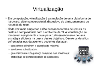 Virtualização
● Em computação, virtualização é a simulação de uma plataforma de
hardware, sistema operacional, dispositivo de armazenamento ou
recursos de rede.
● Cada vez mais empresas estão buscando formas de reduzir os
custos e complexidade com o ambiente de TI. A virtualização se
tornou um componente chave para o desenvolvimento de uma
estratégia eficiente na busca destes objetivos. Dentre os desafios
enfrentados nos datacenters podemos destacar:
– datacenters atingiram a capacidade máxima;
– servidores subutilizados;
– gerenciamento e Segurança complexa dos servidores;
– problemas de compatibilidade de aplicações.
 