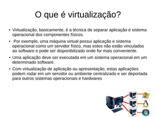 O que é virtualização?
● Virtualização, basicamente, é a técnica de separar aplicação e sistema
operacional dos componentes físicos.
● Por exemplo, uma máquina virtual possui aplicação e sistema
operacional como um servidor físico, mas estes não estão vinculados
ao software e pode ser disponibilizado onde for mais conveniente.
● Uma aplicação deve ser executada em um sistema operacional em um
determinado software.
● Com virtualização de aplicação ou apresentação, estas aplicações
podem rodar em um servidor ou ambiente centralizado e ser deportada
para outros sistemas operacionais e hardwares
 