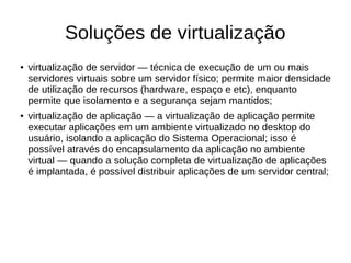 Soluções de virtualização
● virtualização de servidor — técnica de execução de um ou mais
servidores virtuais sobre um servidor físico; permite maior densidade
de utilização de recursos (hardware, espaço e etc), enquanto
permite que isolamento e a segurança sejam mantidos;
● virtualização de aplicação — a virtualização de aplicação permite
executar aplicações em um ambiente virtualizado no desktop do
usuário, isolando a aplicação do Sistema Operacional; isso é
possível através do encapsulamento da aplicação no ambiente
virtual — quando a solução completa de virtualização de aplicações
é implantada, é possível distribuir aplicações de um servidor central;
 