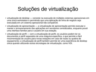 Soluções de virtualização
● virtualização de desktop — consiste na execução de múltiplos sistemas operacionais em
uma única workstation e permitindo que uma aplicação de linha de negócio seja
executada em um sistema operacional não compatível;
● virtualização de apresentação — a virtualização de apresentação permite executar e
manter o armazenamento das aplicações em servidores centralizados, enquanto provê
uma interface familiar para o usuário em sua estação.
● virtualização de perfil — com a virtualização de perfil, os usuários podem ter os
documentos e perfil separados de uma máquina específica, o que permite a fácil
movimentação do usuário para novas estações em caso de roubo ou quebra de
equipamento; a virtualização de perfil também permite ter uma experiência de desktop
única quando utilizando outras tecnologias de virtualização, como VDI.
 