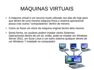 MÁQUINAS VIRTUAIS
● A máquina virtual é um recurso muito utilizado nos dias de hoje para
que dentro de uma mesma máquina física o sistema operacional
possa criar outros “computadores” dentro do mesmo.
● Como se fosse um clone da máquina original dentro dela mesmo.
● Desta forma, os usuários podem instalar vários Sistemas
Operacionais dentro de um só, então, pode-se instalar um Windows
Server 2012, um Suse Linux e um outro sistema qualquer dentro de
um Windows 7 instalado no computador.
 