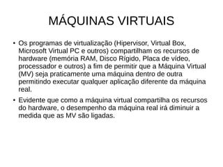 MÁQUINAS VIRTUAIS
● Os programas de virtualização (Hipervisor, Virtual Box,
Microsoft Virtual PC e outros) compartilham os recursos de
hardware (memória RAM, Disco Rígido, Placa de vídeo,
processador e outros) a fim de permitir que a Máquina Virtual
(MV) seja praticamente uma máquina dentro de outra
permitindo executar qualquer aplicação diferente da máquina
real.
● Evidente que como a máquina virtual compartilha os recursos
do hardware, o desempenho da máquina real irá diminuir a
medida que as MV são ligadas.
 