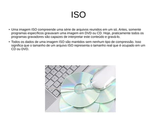 ISO
●
Uma imagem ISO compreende uma série de arquivos reunidos em um só. Antes, somente
programas específicos gravavam uma imagem em DVD ou CD. Hoje, praticamente todos os
programas gravadores são capazes de interpretar este conteúdo e gravá-lo.
●
Todos os dados de uma imagem ISO são mantidos sem nenhum tipo de compressão. Isso
significa que o tamanho de um arquivo ISO representa o tamanho real que é ocupado em um
CD ou DVD.
 