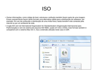 ISO
●
Outras informações, como código de boot, estruturas e atributos também fazem parte de uma imagem.
Essas características fazem deste formato uma alternativa válida para a distribuição de softwares, por
exemplo. Em vez da confecção e distribuição de uma mídia física, basta transferir este conteúdo pela
internet ou por um ambiente de rede.
● A sigla ISO vem de International Organization for Standardization (Organização Internacional para
Padronização) e vem do sistema de arquivos ISO 9660, usado em CDs e DVDs. Este formato também é
compatível com o sistema Mac OS X, mas a extensão utilizada neste caso é CDR.
 