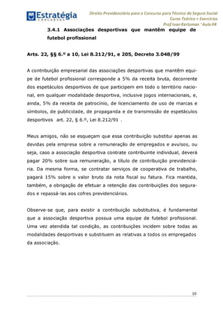 Direito Previdenciário para o Concurso para Técnico do Seguro Social
Curso Teórico + Exercícios
ProfIvan Kertzman ‘Aula 04
3.4.1 Associações desportivas que mantêm equipe de
futebol profissional
Arts. 22, §§ 6.° a 10, Lei 8.212/91, e 205, Decreto 3.048/99
A contribuição empresarial das associações desportivas que mantêm equi­
pe de futebol profissional corresponde a 5% da receita bruta, decorrente
dos espetáculos desportivos de que participem em todo o território nacio­
nal, em qualquer modalidade desportiva, inclusive jogos internacionais, e,
ainda, 5% da receita de patrocínio, de licenciamento de uso de marcas e
símbolos, de publicidade, de propaganda e de transmissão de espetáculos
desportivos art. 22, § 6.°, Lei 8.212/91 .
Meus amigos, não se esqueçam que essa contribuição substitui apenas as
devidas pela empresa sobre a remuneração de empregados e avulsos, ou
seja, caso a associação desportiva contrate contribuinte individual, deverá
pagar 20% sobre sua remuneração, a título de contribuição previdenciá-
ria. Da mesma forma, se contratar serviços de cooperativa de trabalho,
pagará 15% sobre o valor bruto da nota fiscal ou fatura. Fica mantida,
também, a obrigação de efetuar a retenção das contribuições dos segura­
dos e repassá-las aos cofres previdenciários.
Observe-se que, para existir a contribuição substitutiva, é fundamental
que a associação desportiva possua uma equipe de futebol profissional.
Uma vez atendida tal condição, as contribuições incidem sobre todas as
modalidades desportivas e substituem as relativas a todos os empregados
da associação.
10
 