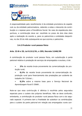 Direito Previdenciário para o Concurso para Técnico do Seguro Social
Curso Teórico + Exercícios
ProfIvan Kertzman ‘Aula 04
A responsabilidade pelo recolhimento é da entidade promotora do espetá­
culo ou da entidade patrocinadora, cabendo a estas o desconto da contri­
buição e o repasse para a Previdência Social. No caso de espetáculos des­
portivos, a contribuição deve ser recolhida no prazo de dois dias úteis
após a realização do evento e, para os patrocínios a entidades desporti­
vas, no dia 20 do mês subsequente ao que ocorreu o patrocínio.
3.4.2 Produtor rural pessoa física
Arts. 22-B e 25, Lei 8.212/91, e 205, Decreto 3.048/99
A contribuição do produtor rural pessoa física, em substituição à parte
patronal relativa à prestação de serviços de empregados e avulsos, é de:
• 2% da receita bruta proveniente da comercialização da pro­
dução rural;
• 0,1% da receita bruta proveniente da comercialização da
produção rural para financiamento das prestações por acidente de
trabalho SA T/Gilrat ;
• 0,2% sobre a mesma base para o Serviço Nacional de
Aprendizagem Rural S ENAR .
Note-se que essa contribuição é idêntica à recolhida pelos segurados
especiais para o custeio dos próprios benefícios. Não se deve confundir,
entretanto, a contribuição do produtor rural pessoa física com a do segu­
rado especial. A primeira tem a finalidade de substituir as contribuições
para o custeio da parte patronal em relação aos empregados rurais con-
11
 