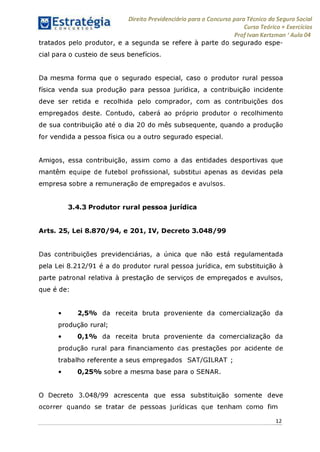 Direito Previdenciário para o Concurso para Técnico do Seguro Social
Curso Teórico + Exercícios
ProfIvan Kertzman ‘Aula 04
tratados pelo produtor, e a segunda se refere à parte do segurado espe­
cial para o custeio de seus benefícios.
Da mesma forma que o segurado especial, caso o produtor rural pessoa
física venda sua produção para pessoa jurídica, a contribuição incidente
deve ser retida e recolhida pelo comprador, com as contribuições dos
empregados deste. Contudo, caberá ao próprio produtor o recolhimento
de sua contribuição até o dia 20 do mês subsequente, quando a produção
for vendida a pessoa física ou a outro segurado especial.
Amigos, essa contribuição, assim como a das entidades desportivas que
mantêm equipe de futebol profissional, substitui apenas as devidas pela
empresa sobre a remuneração de empregados e avulsos.
3.4.3 Produtor rural pessoa jurídica
Arts. 25, Lei 8.870/94, e 201, IV, Decreto 3.048/99
Das contribuições previdenciárias, a única que não está regulamentada
pela Lei 8.212/91 é a do produtor rural pessoa jurídica, em substituição à
parte patronal relativa à prestação de serviços de empregados e avulsos,
que é de:
• 2,5% da receita bruta proveniente da comercialização da
produção rural;
• 0,1% da receita bruta proveniente da comercialização da
produção rural para financiamento das prestações por acidente de
trabalho referente a seus empregados SAT/GILRAT ;
• 0,25% sobre a mesma base para o SENAR.
O Decreto 3.048/99 acrescenta que essa substituição somente deve
ocorrer quando se tratar de pessoas jurídicas que tenham como fim
12
 