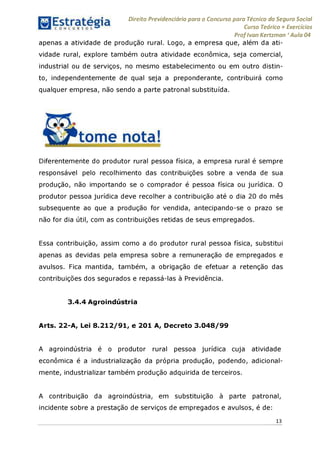 Direito Previdenciário para o Concurso para Técnico do Seguro Social
Curso Teórico + Exercícios
ProfIvan Kertzman ‘Aula 04
apenas a atividade de produção rural. Logo, a empresa que, além da ati­
vidade rural, explore também outra atividade econômica, seja comercial,
industrial ou de serviços, no mesmo estabelecimento ou em outro distin­
to, independentemente de qual seja a preponderante, contribuirá como
qualquer empresa, não sendo a parte patronal substituída.
Diferentemente do produtor rural pessoa física, a empresa rural é sempre
responsável pelo recolhimento das contribuições sobre a venda de sua
produção, não importando se o comprador é pessoa física ou jurídica. O
produtor pessoa jurídica deve recolher a contribuição até o dia 20 do mês
subsequente ao que a produção for vendida, antecipando-se o prazo se
não for dia útil, com as contribuições retidas de seus empregados.
Essa contribuição, assim como a do produtor rural pessoa física, substitui
apenas as devidas pela empresa sobre a remuneração de empregados e
avulsos. Fica mantida, também, a obrigação de efetuar a retenção das
contribuições dos segurados e repassá-las à Previdência.
3.4.4 Agroindústria
Arts. 22-A, Lei 8.212/91, e 201 A, Decreto 3.048/99
A agroindústria é o produtor rural pessoa jurídica cuja atividade
econômica é a industrialização da própria produção, podendo, adicional­
mente, industrializar também produção adquirida de terceiros.
A contribuição da agroindústria, em substituição à parte patronal,
incidente sobre a prestação de serviços de empregados e avulsos, é de:
13
 